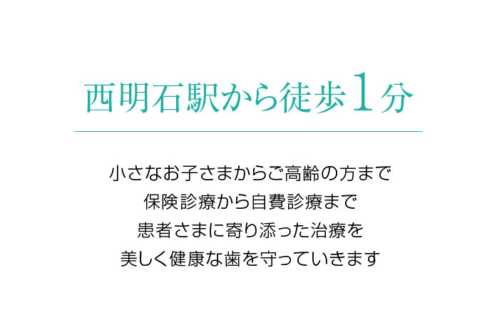 西明石駅から徒歩1分 小さなお子さまからご高齢の方まで、患者さまに寄り添った治療を。 美しく健康な歯を守っていきます。