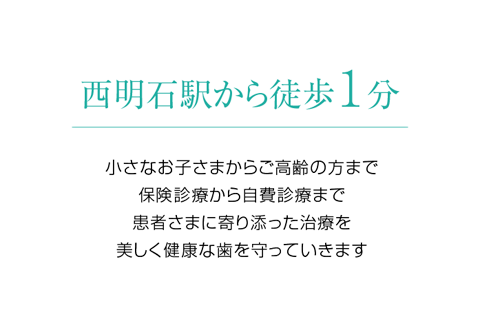 西明石駅から徒歩1分 小さなお子さまからご高齢の方まで、患者さまに寄り添った治療を。 美しく健康な歯を守っていきます。